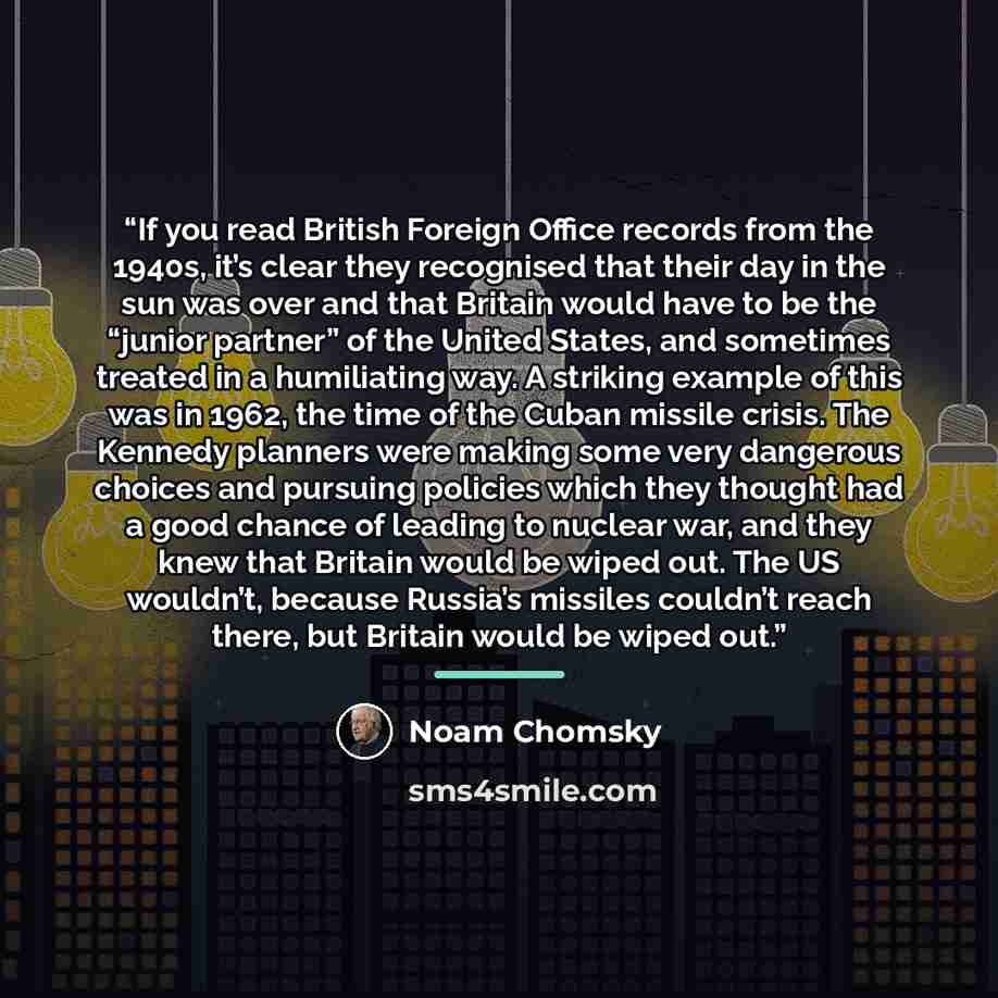 “If you read British Foreign Office records from the 1940s, it’s clear they recognised that their day in the sun was over and that Britain would have to be the “junior partner” of the United States, and sometimes treated in a humiliating way. A striking example of this was in 1962, the time of the…” quote by Noam Chomsky