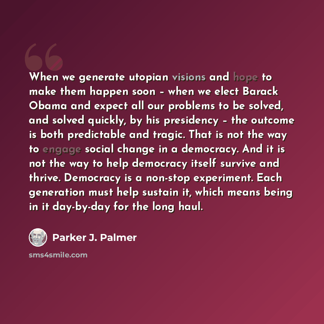 “When we generate utopian visions and hope to make them happen soon – when we elect Barack Obama and expect all our problems to be solved, and solved quickly, by his presidency – the outcome is both predictable and tragic. That is not the way to engage social change in a democracy. And it is not…” quote by Parker J. Palmer