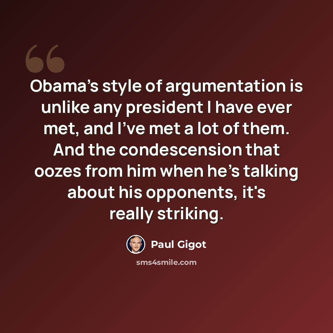 “Obama's style of argumentation is unlike any president I have ever met, and I've met a lot of them. And the condescension that oozes from him when he's talking about his opponents, it's really striking.” quote by Paul Gigot