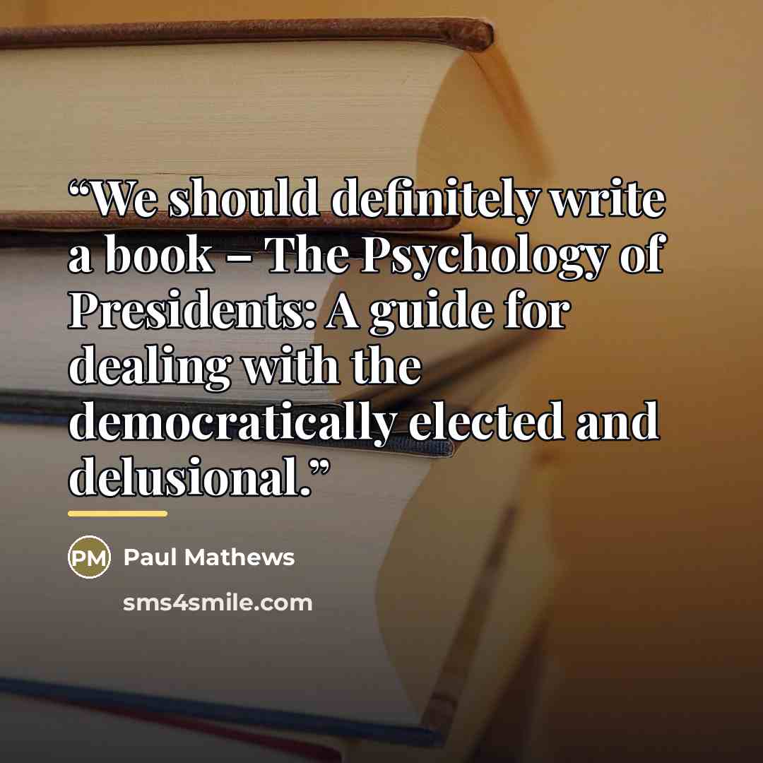 “We should definitely write a book – The Psychology of Presidents: A guide for dealing with the democratically elected and delusional.” quote by Paul Mathews