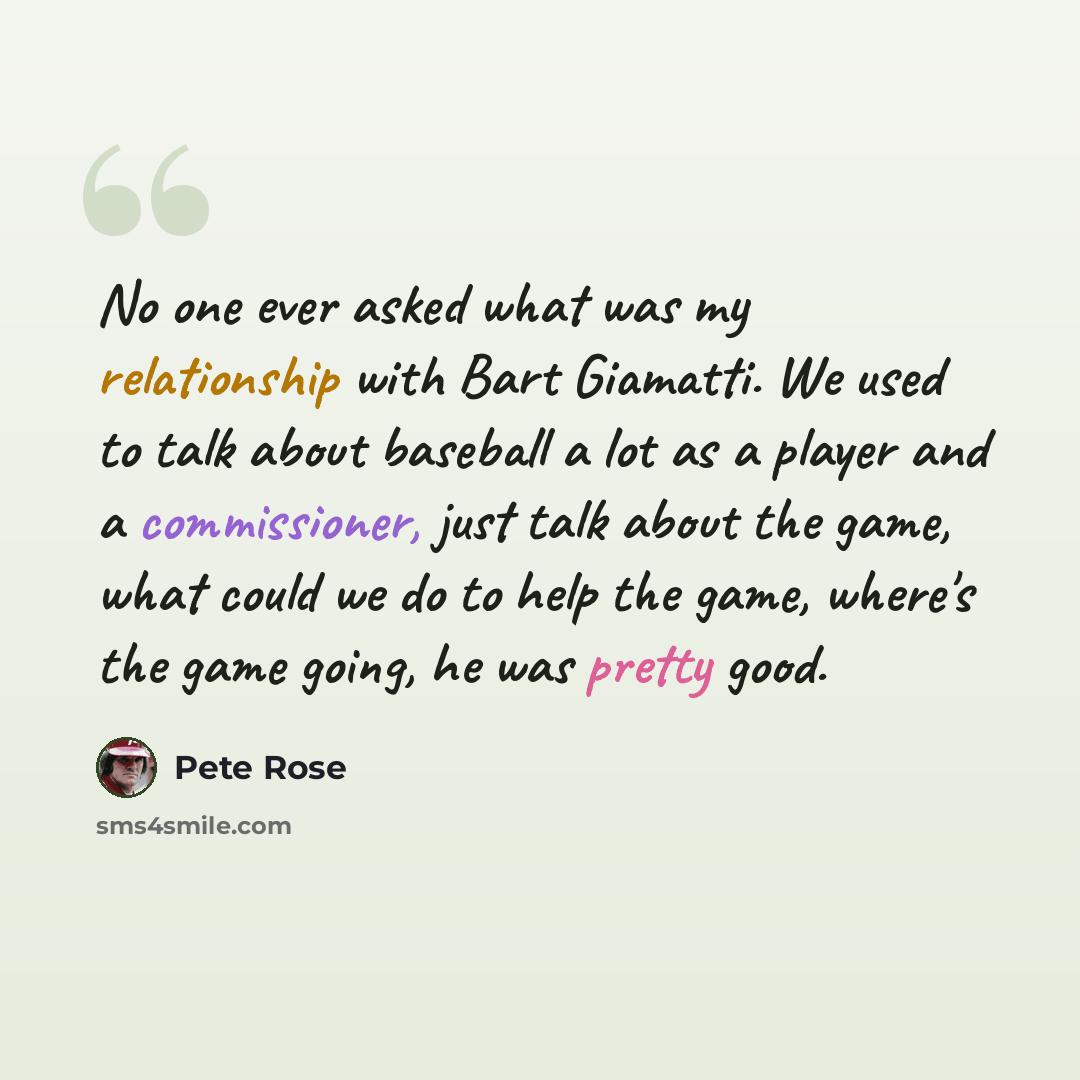 “No one ever asked what was my relationship with Bart Giamatti. We used to talk about baseball a lot as a player and a commissioner, just talk about the game, what could we do to help the game, where's the game going, he was pretty good.” quote by Pete Rose