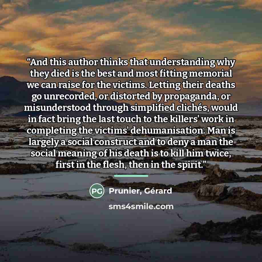 “And this author thinks that understanding why they died is the best and most fitting memorial we can raise for the victims. Letting their deaths go unrecorded, or distorted by propaganda, or misunderstood through simplified clichés, would in fact bring the last touch to the killers' work in…” quote by Prunier, Gérard