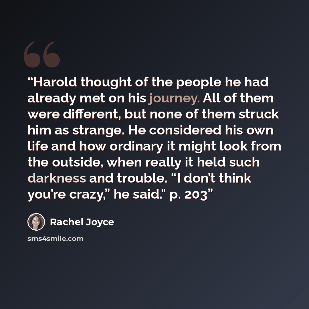 “Harold thought of the people he had already met on his journey. All of them were different, but none of them struck him as strange. He considered his own life and how ordinary it might look from the outside, when really it held such darkness and trouble. “I don’t think you’re crazy,” he said." p…” quote by Rachel Joyce