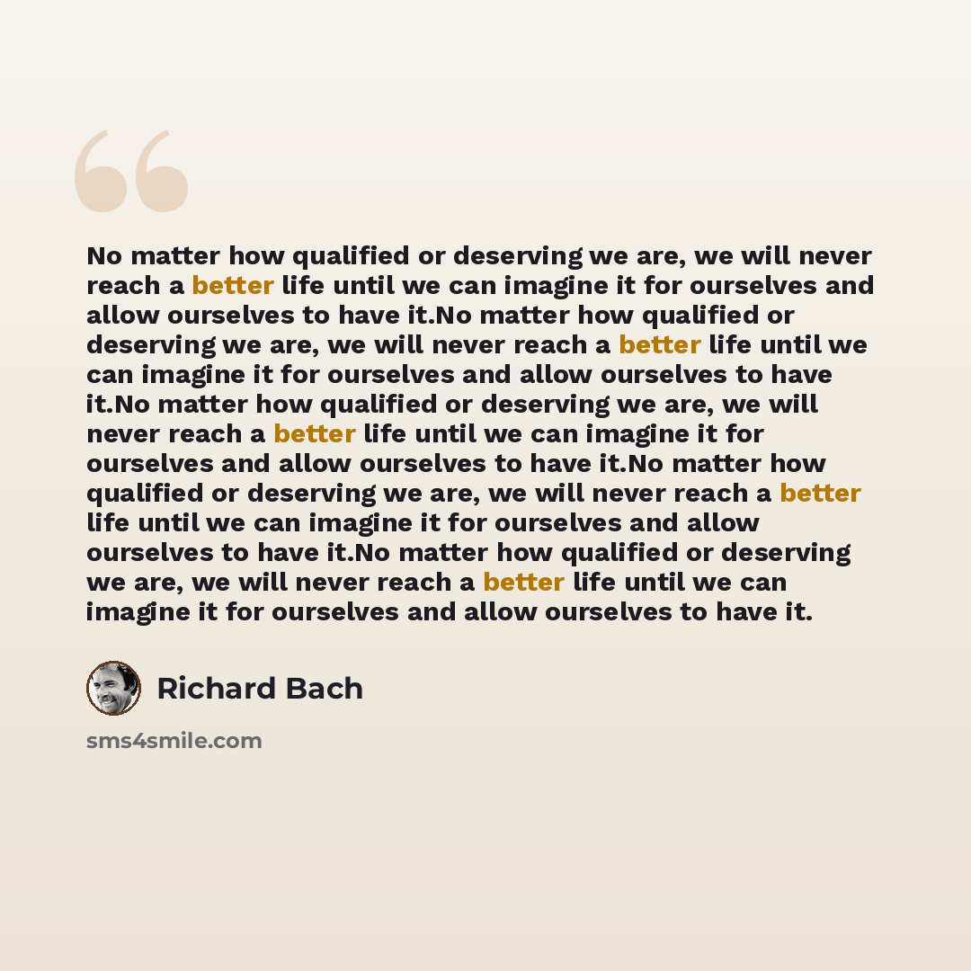 “No matter how qualified or deserving we are, we will never reach a better life until we can imagine it for ourselves and allow ourselves to have it.No matter how qualified or deserving we are, we will never reach a better life until we can imagine it for ourselves and allow ourselves to have it.No…” quote by Richard Bach