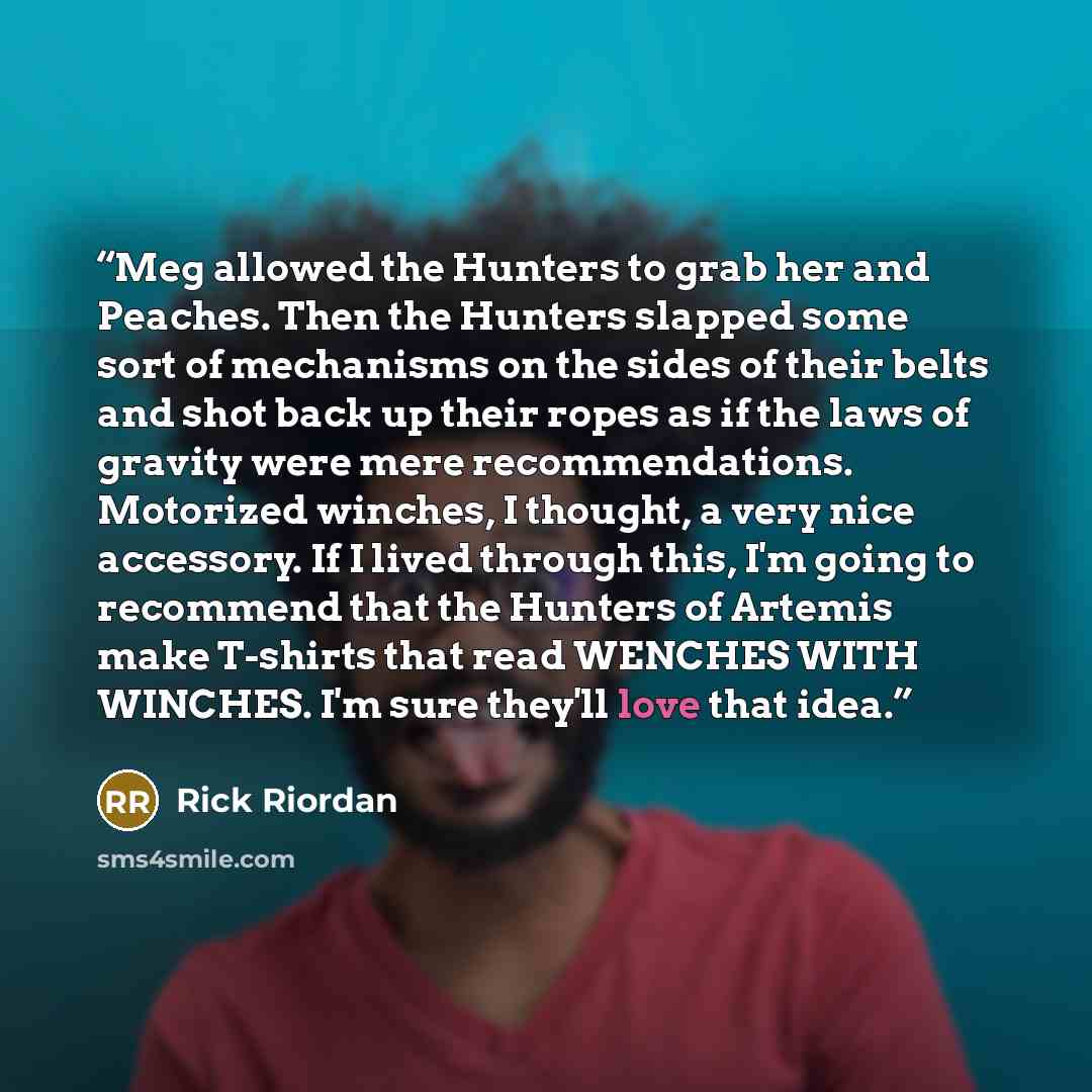 “Meg allowed the Hunters to grab her and Peaches. Then the Hunters slapped some sort of mechanisms on the sides of their belts and shot back up their ropes as if the laws of gravity were mere recommendations. Motorized winches, I thought, a very nice accessory. If I lived through this, I'm going to…” quote by Rick Riordan