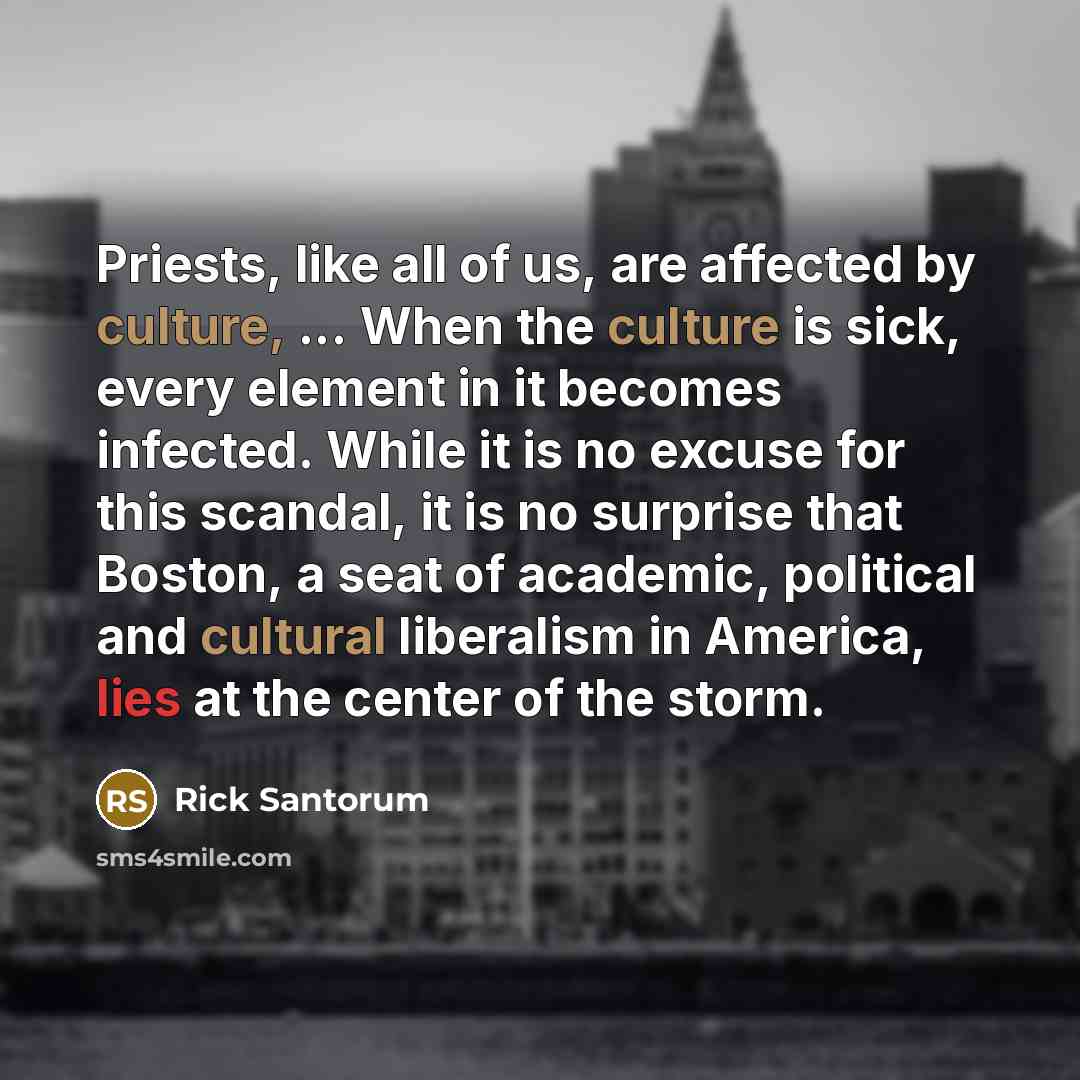 “Priests, like all of us, are affected by culture, ... When the culture is sick, every element in it becomes infected. While it is no excuse for this scandal, it is no surprise that Boston, a seat of academic, political and cultural liberalism in America, lies at the center of the storm.” quote by Rick Santorum