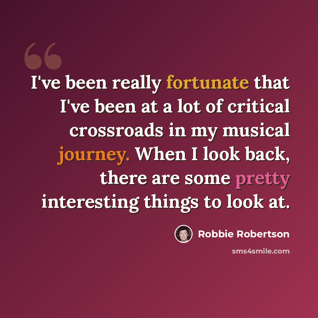 “I've been really fortunate that I've been at a lot of critical crossroads in my musical journey. When I look back, there are some pretty interesting things to look at.” quote by Robbie Robertson