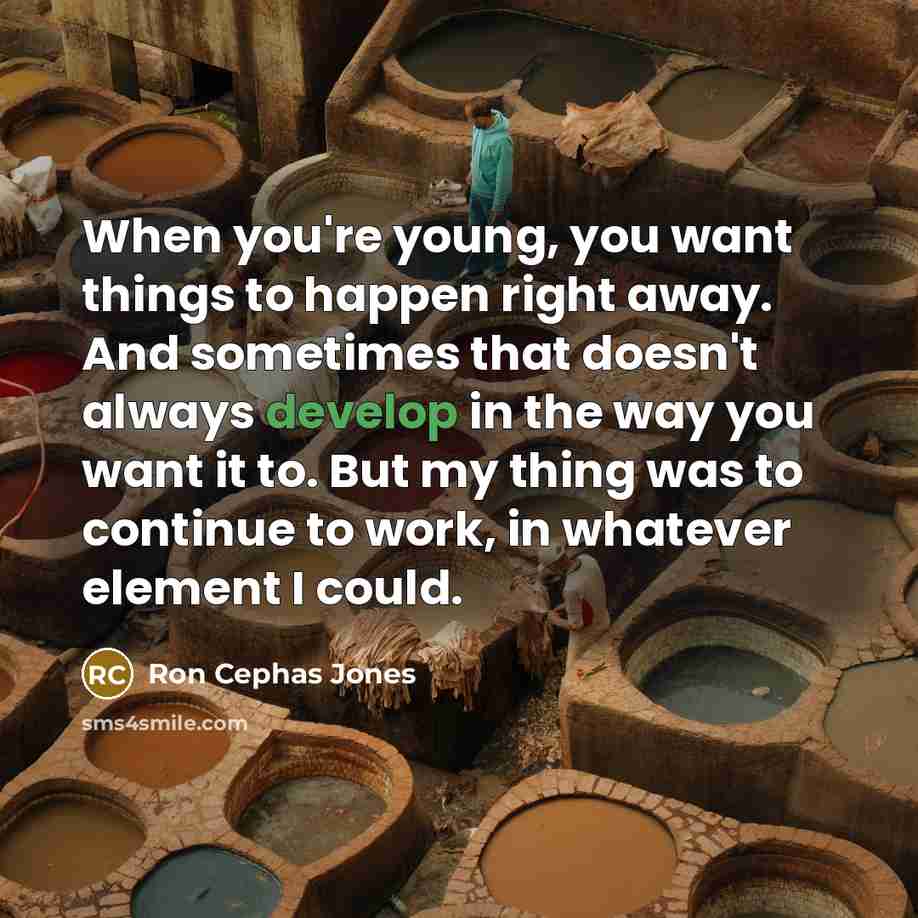 “When you're young, you want things to happen right away. And sometimes that doesn't always develop in the way you want it to. But my thing was to continue to work, in whatever element I could.” quote by Ron Cephas Jones
