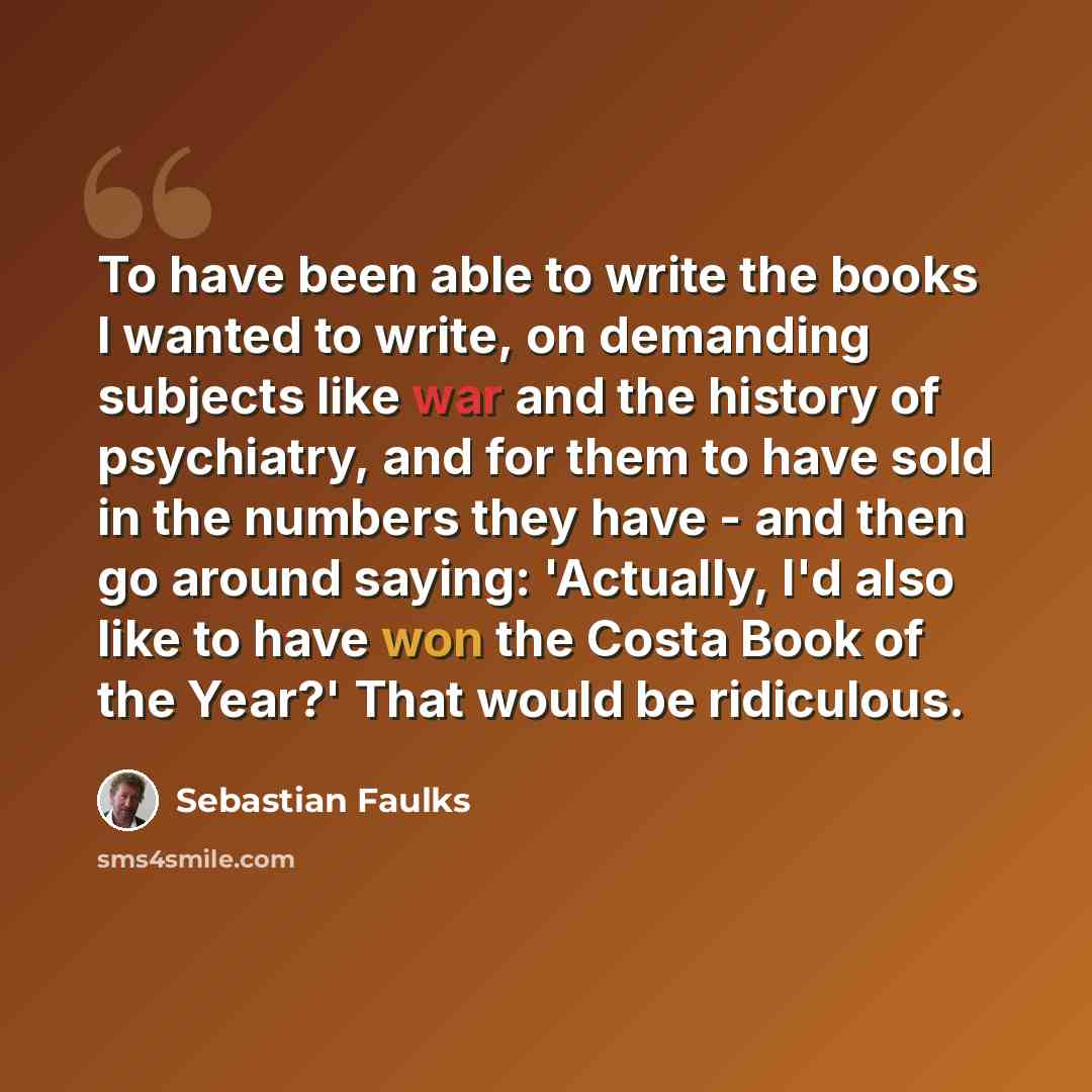 “To have been able to write the books I wanted to write, on demanding subjects like war and the history of psychiatry, and for them to have sold in the numbers they have - and then go around saying: 'Actually, I'd also like to have won the Costa Book of the Year?' That would be ridiculous.” quote by Sebastian Faulks