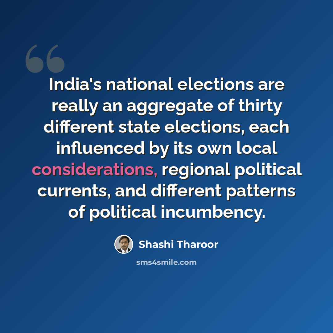 “India's national elections are really an aggregate of thirty different state elections, each influenced by its own local considerations, regional political currents, and different patterns of political incumbency.” quote by Shashi Tharoor