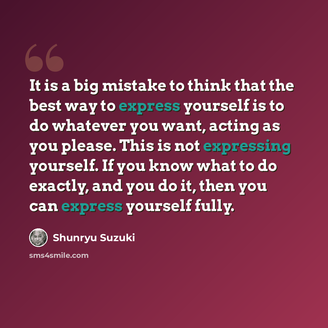 “It is a big mistake to think that the best way to express yourself is to do whatever you want, acting as you please. This is not expressing yourself. If you know what to do exactly, and you do it, then you can express yourself fully.” quote by Shunryu Suzuki