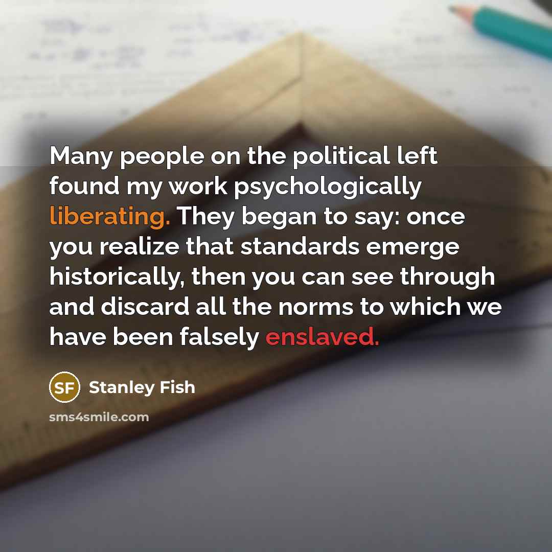 “Many people on the political left found my work psychologically liberating. They began to say: once you realize that standards emerge historically, then you can see through and discard all the norms to which we have been falsely enslaved.” quote by Stanley Fish