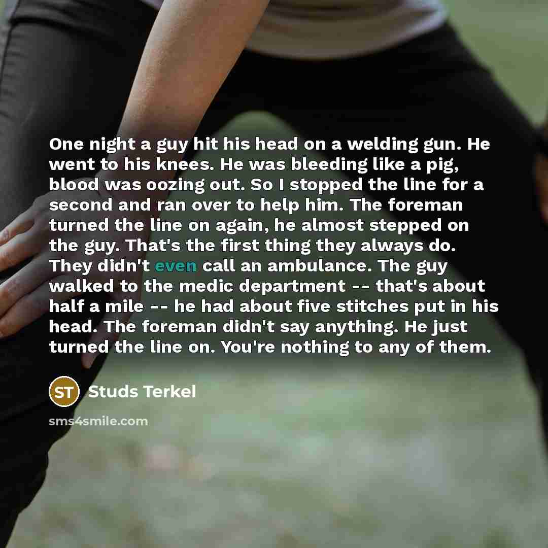 “One night a guy hit his head on a welding gun. He went to his knees. He was bleeding like a pig, blood was oozing out. So I stopped the line for a second and ran over to help him. The foreman turned the line on again, he almost stepped on the guy. That's the first thing they always do. They didn't…” quote by Studs Terkel