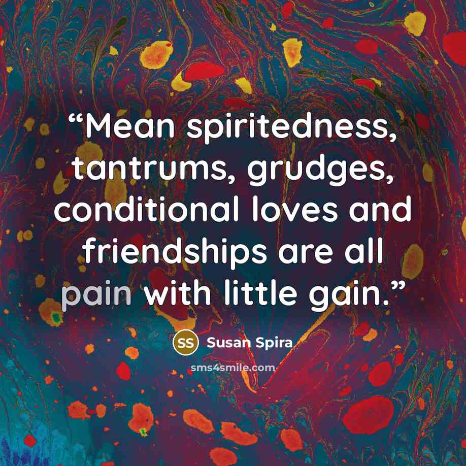 “Mean spiritedness, tantrums, grudges, conditional loves and friendships are all pain with little gain.” quote by Susan Spira