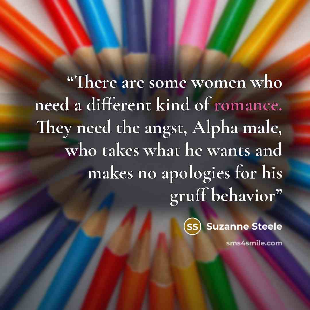 “There are some women who need a different kind of romance. They need the angst, Alpha male, who takes what he wants and makes no apologies for his gruff behavior” quote by Suzanne Steele