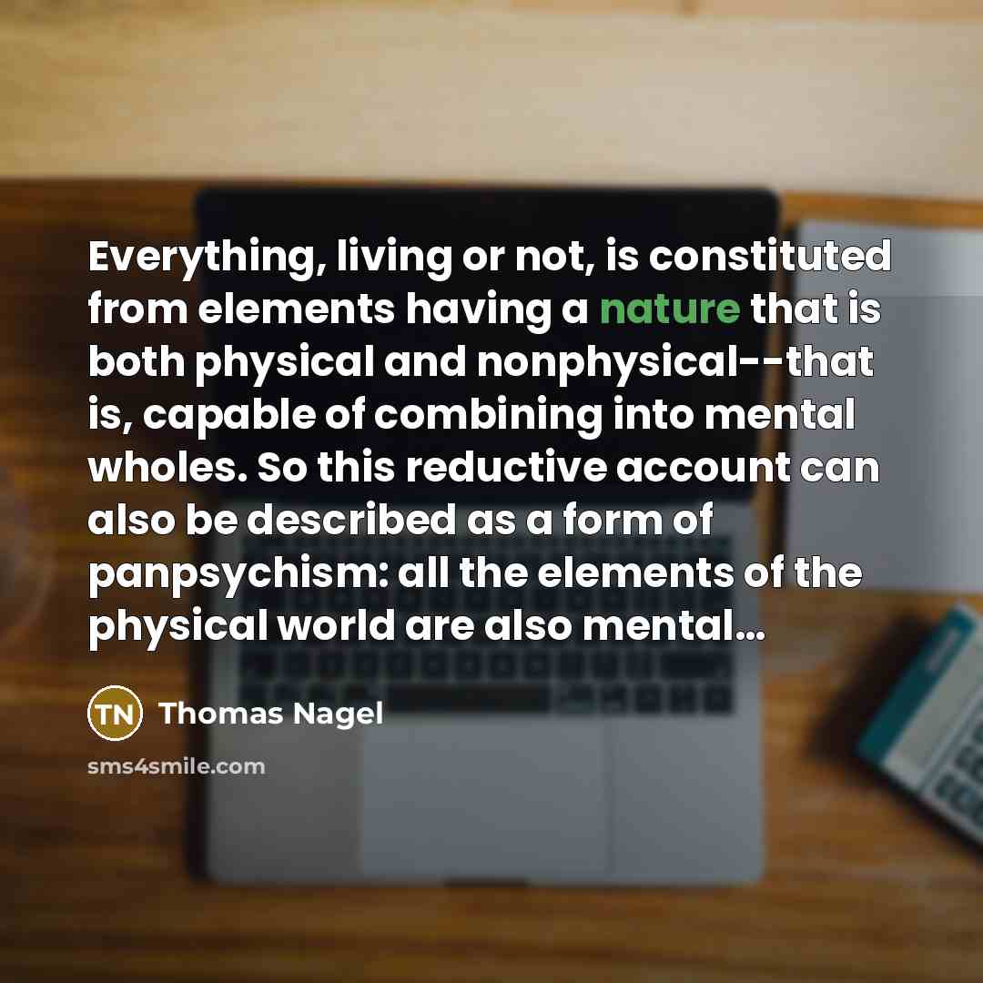 “Everything, living or not, is constituted from elements having a nature that is both physical and nonphysical--that is, capable of combining into mental wholes. So this reductive account can also be described as a form of panpsychism: all the elements of the physical world are also mental…” quote by Thomas Nagel