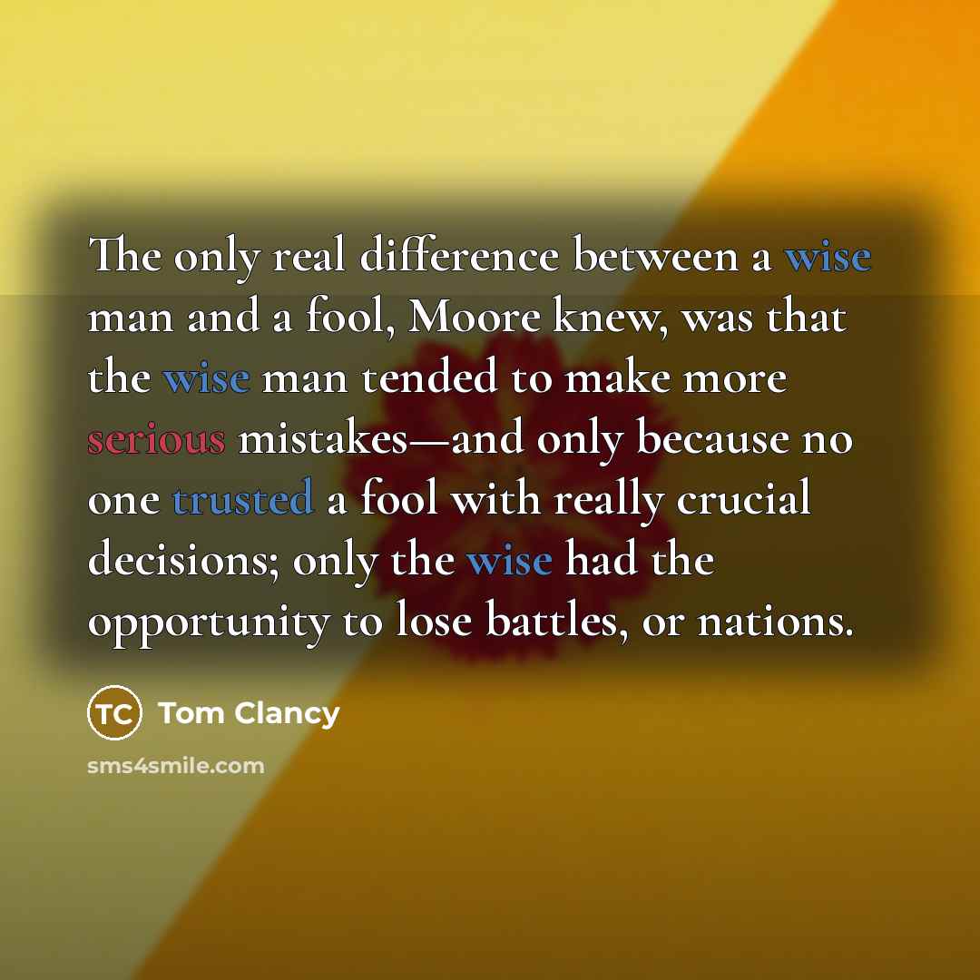 “The only real difference between a wise man and a fool, Moore knew, was that the wise man tended to make more serious mistakes—and only because no one trusted a fool with really crucial decisions; only the wise had the opportunity to lose battles, or nations.” quote by Tom Clancy