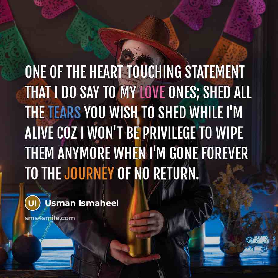 “One of the heart touching statement that I do say to my love ones; shed all the tears you wish to shed while I'm alive coz I won't be privilege to wipe them anymore when I'm gone forever to the journey of no return.” quote by Usman Ismaheel