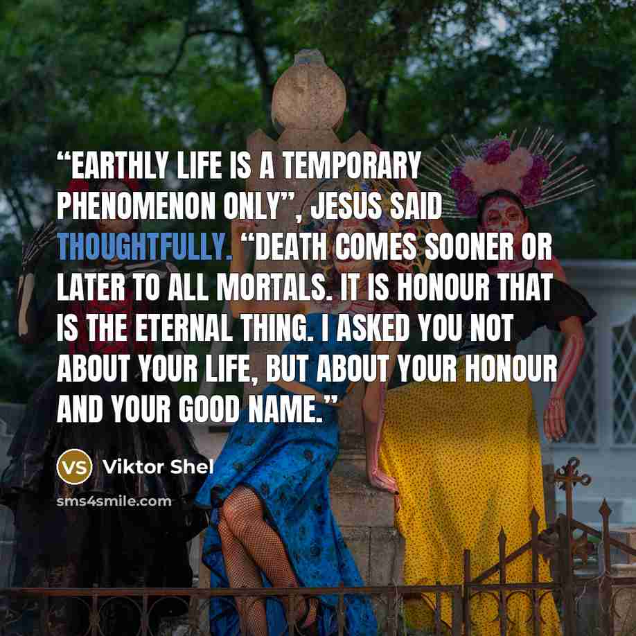 “Earthly life is a temporary phenomenon only”, Jesus said thoughtfully. “Death comes sooner or later to all mortals. It is honour that is the eternal thing. I asked you not about your life, but about your honour and your good name.” quote by Viktor Shel