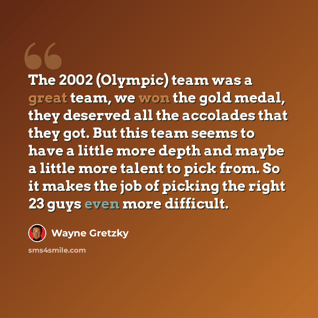 “The 2002 (Olympic) team was a great team, we won the gold medal, they deserved all the accolades that they got. But this team seems to have a little more depth and maybe a little more talent to pick from. So it makes the job of picking the right 23 guys even more difficult.” quote by Wayne Gretzky