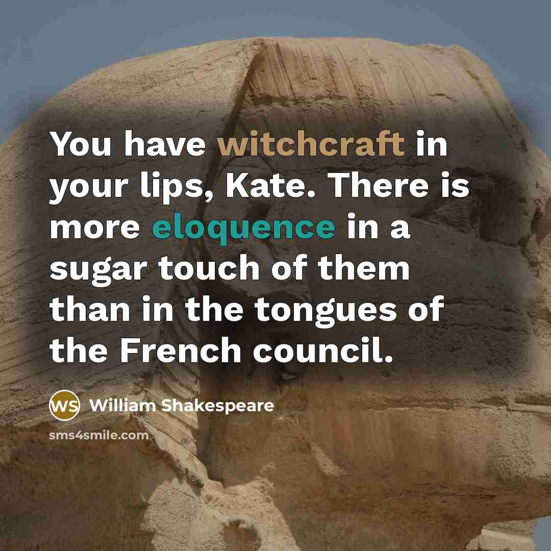 “You have witchcraft in your lips, Kate. There is more eloquence in a sugar touch of them than in the tongues of the French council.” quote by William Shakespeare