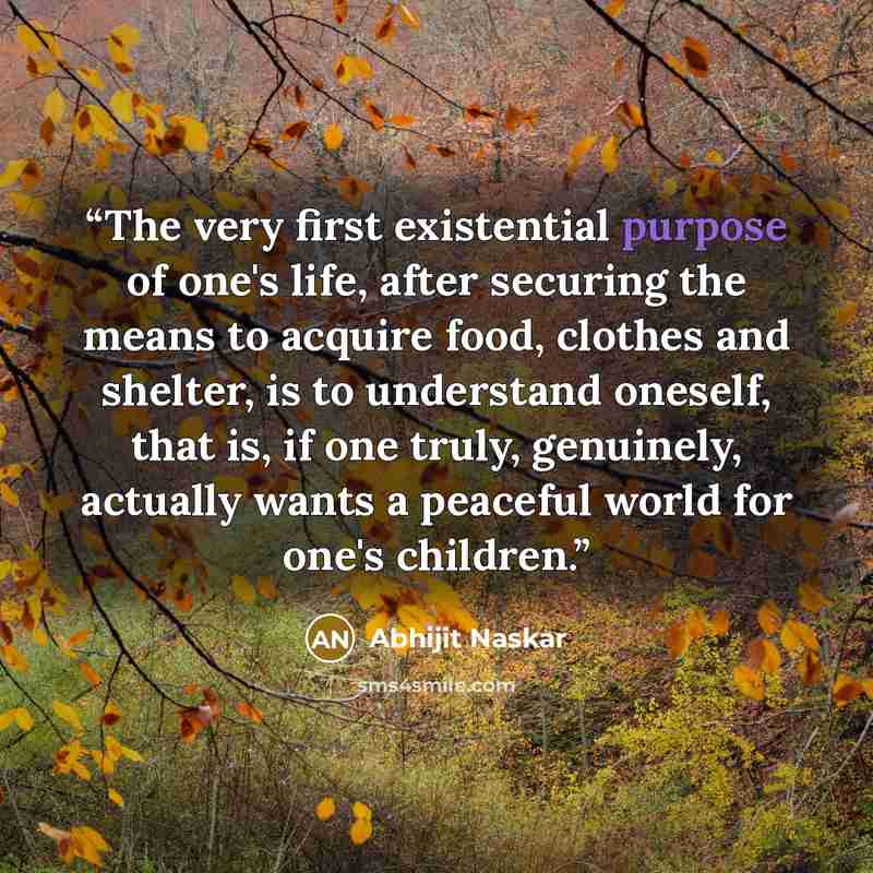 “The very first existential purpose of one's life, after securing the means to acquire food, clothes and shelter, is to understand oneself, that is, if one truly, genuinely, actually wants a peaceful world for one's children.” quote by Abhijit Naskar