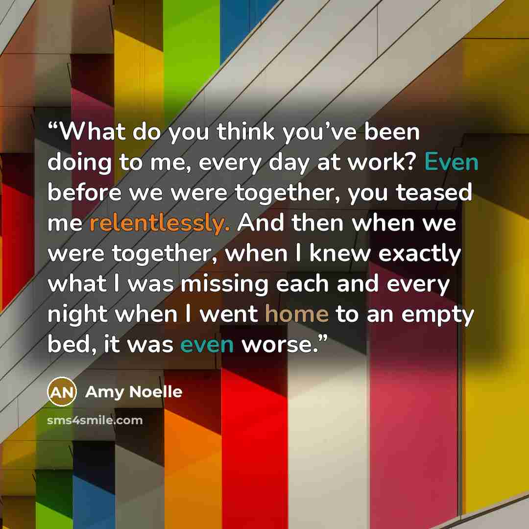 “What do you think you’ve been doing to me, every day at work? Even before we were together, you teased me relentlessly. And then when we were together, when I knew exactly what I was missing each and every night when I went home to an empty bed, it was even worse.” quote by Amy Noelle