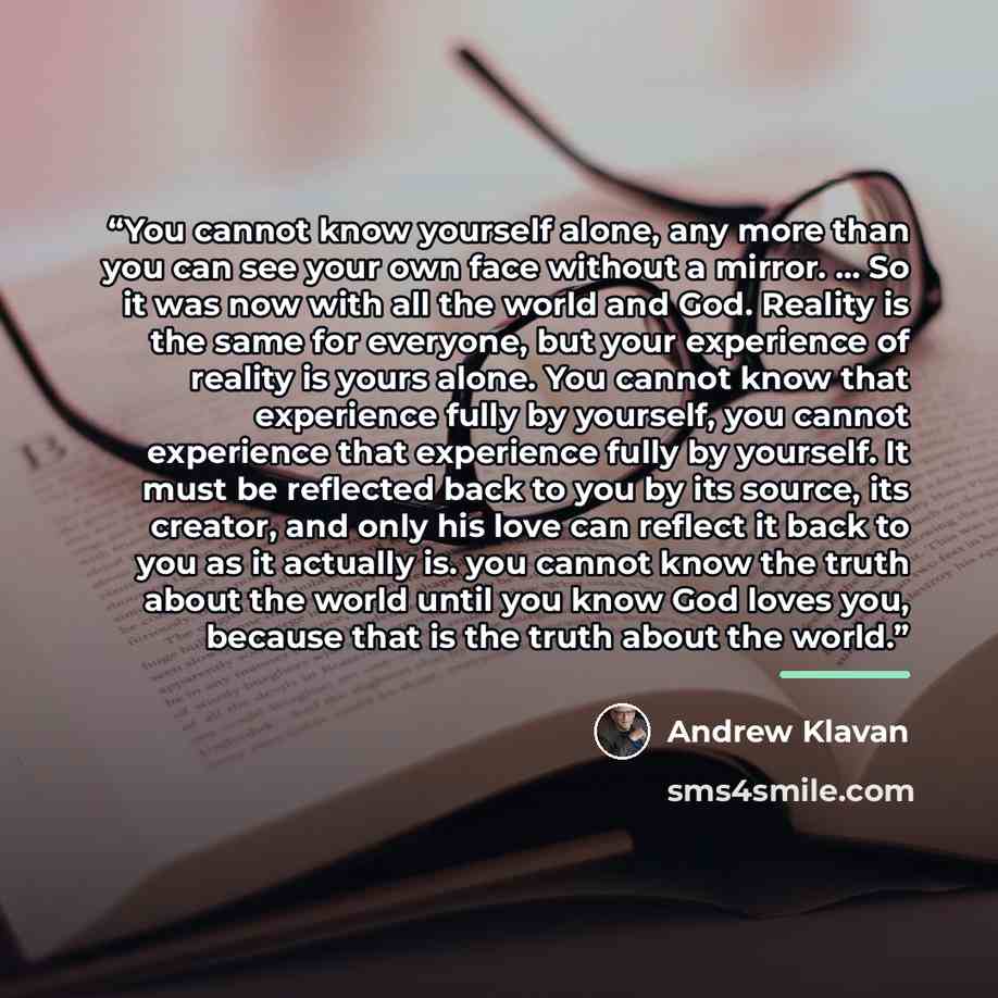 “You cannot know yourself alone, any more than you can see your own face without a mirror. ... So it was now with all the world and God. Reality is the same for everyone, but your experience of reality is yours alone. You cannot know that experience fully by yourself, you cannot experience that…” quote by Andrew Klavan