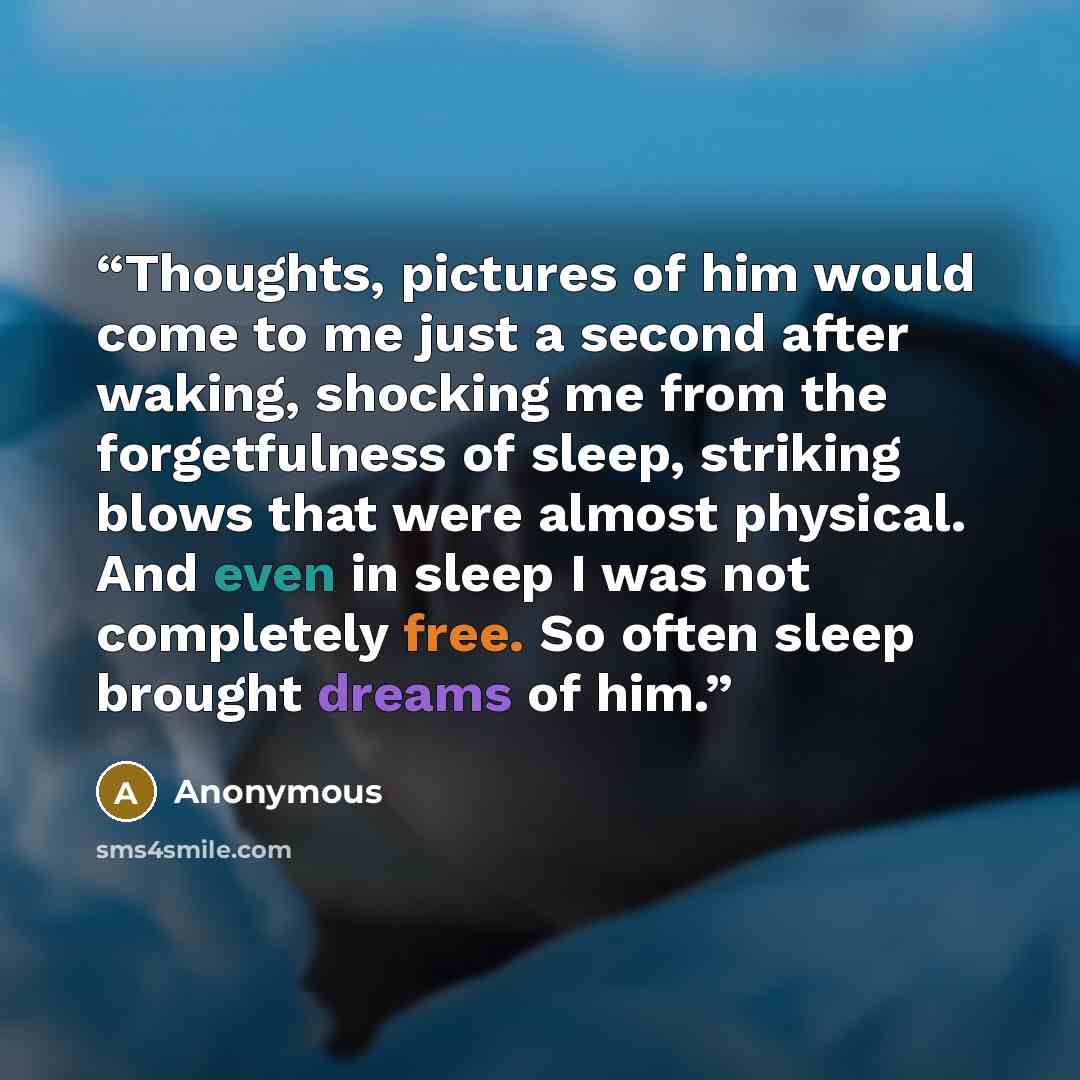 “Thoughts, pictures of him would come to me just a second after waking, shocking me from the forgetfulness of sleep, striking blows that were almost physical. And even in sleep I was not completely free. So often sleep brought dreams of him.” quote by Anonymous