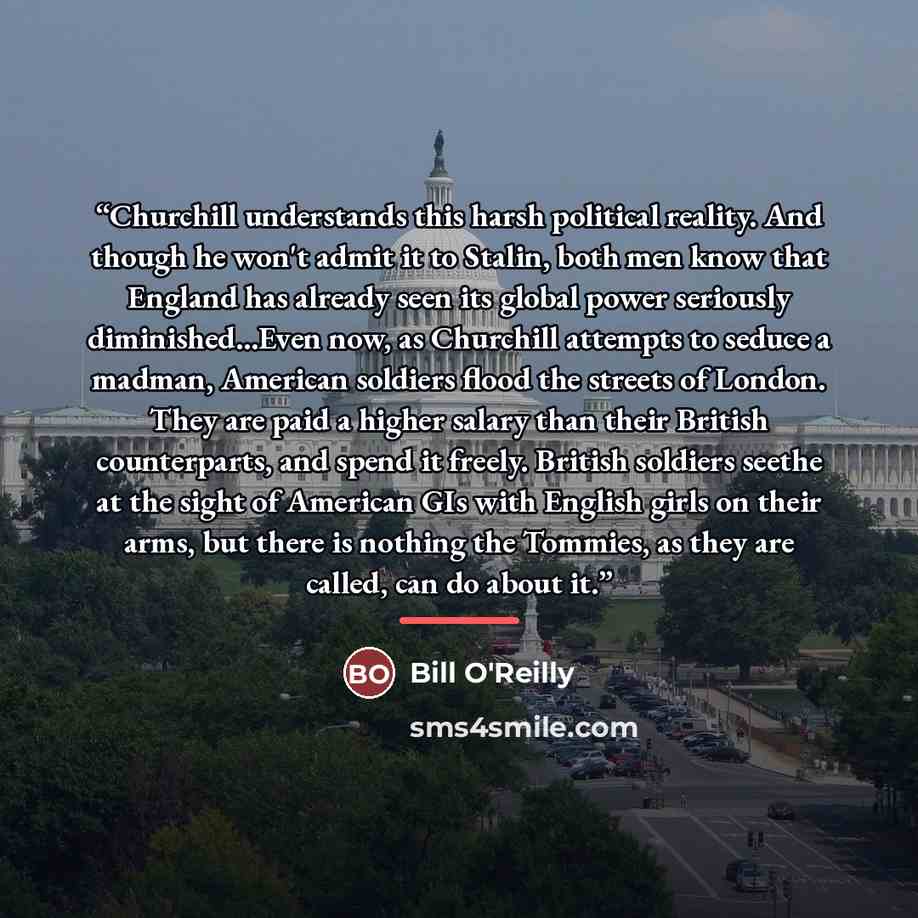 “Churchill understands this harsh political reality. And though he won't admit it to Stalin, both men know that England has already seen its global power seriously diminished...Even now, as Churchill attempts to seduce a madman, American soldiers flood the streets of London. They are paid a higher…” quote by Bill O'Reilly