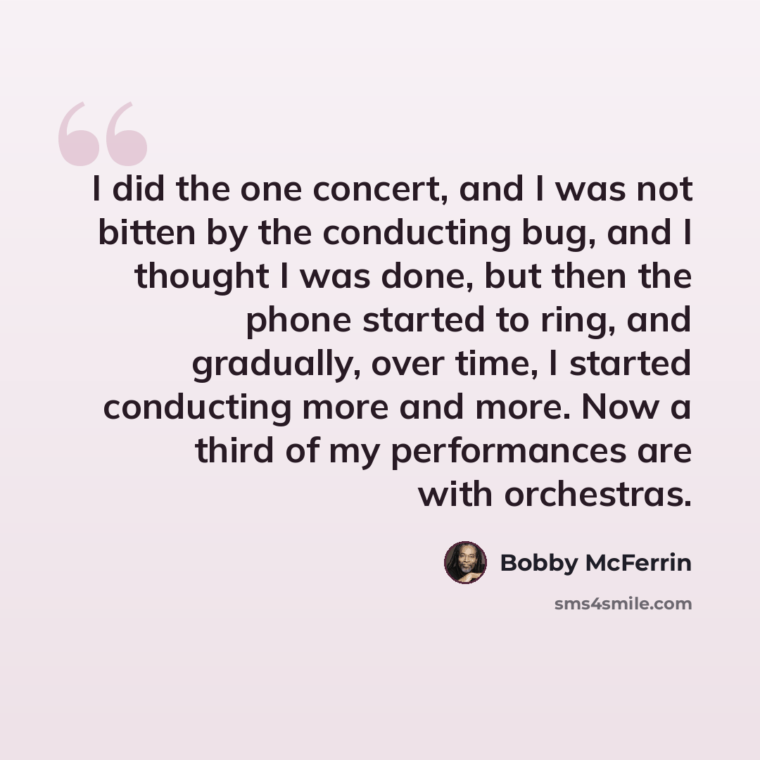 “I did the one concert, and I was not bitten by the conducting bug, and I thought I was done, but then the phone started to ring, and gradually, over time, I started conducting more and more. Now a third of my performances are with orchestras.” quote by Bobby McFerrin