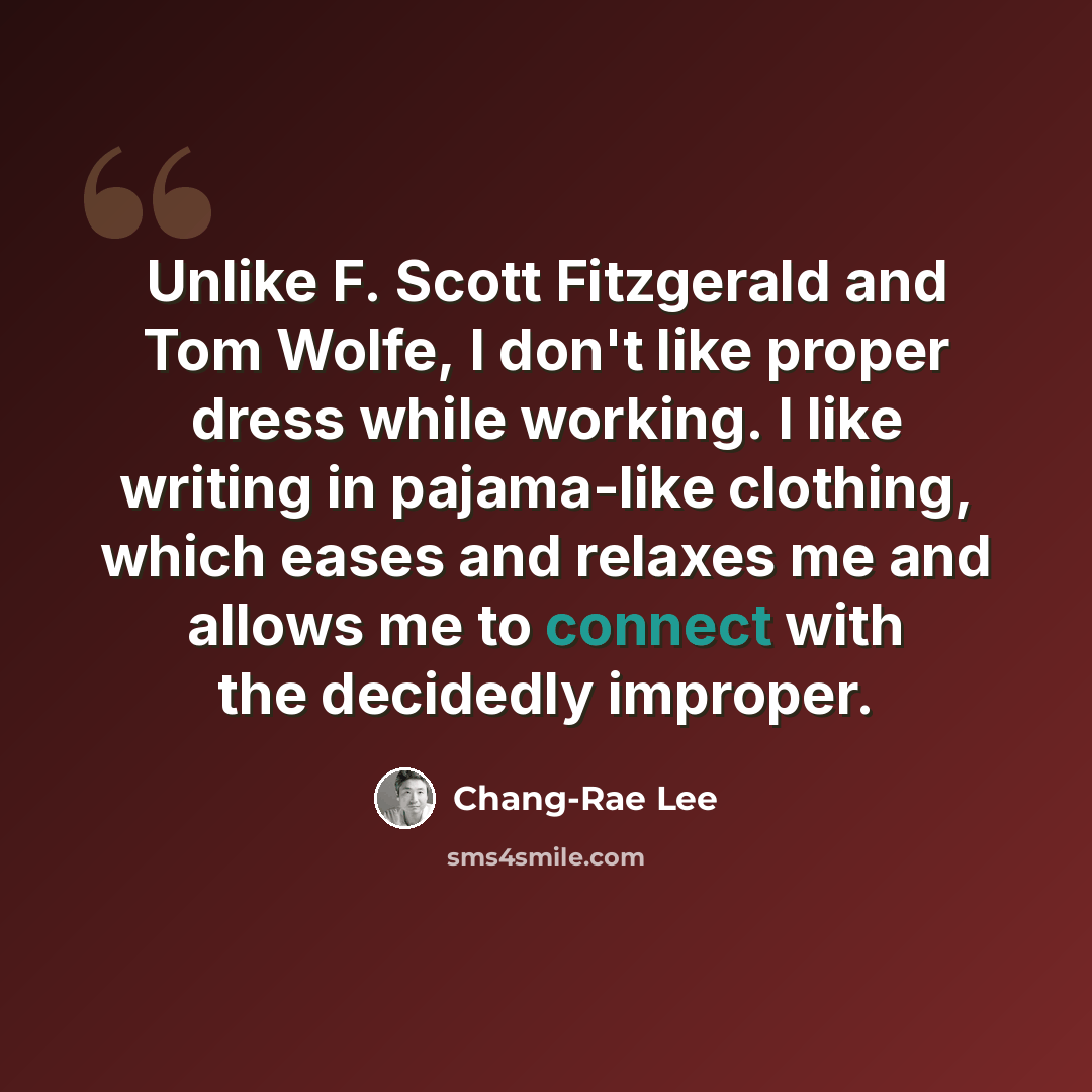 “Unlike F. Scott Fitzgerald and Tom Wolfe, I don't like proper dress while working. I like writing in pajama-like clothing, which eases and relaxes me and allows me to connect with the decidedly improper.” quote by Chang-Rae Lee