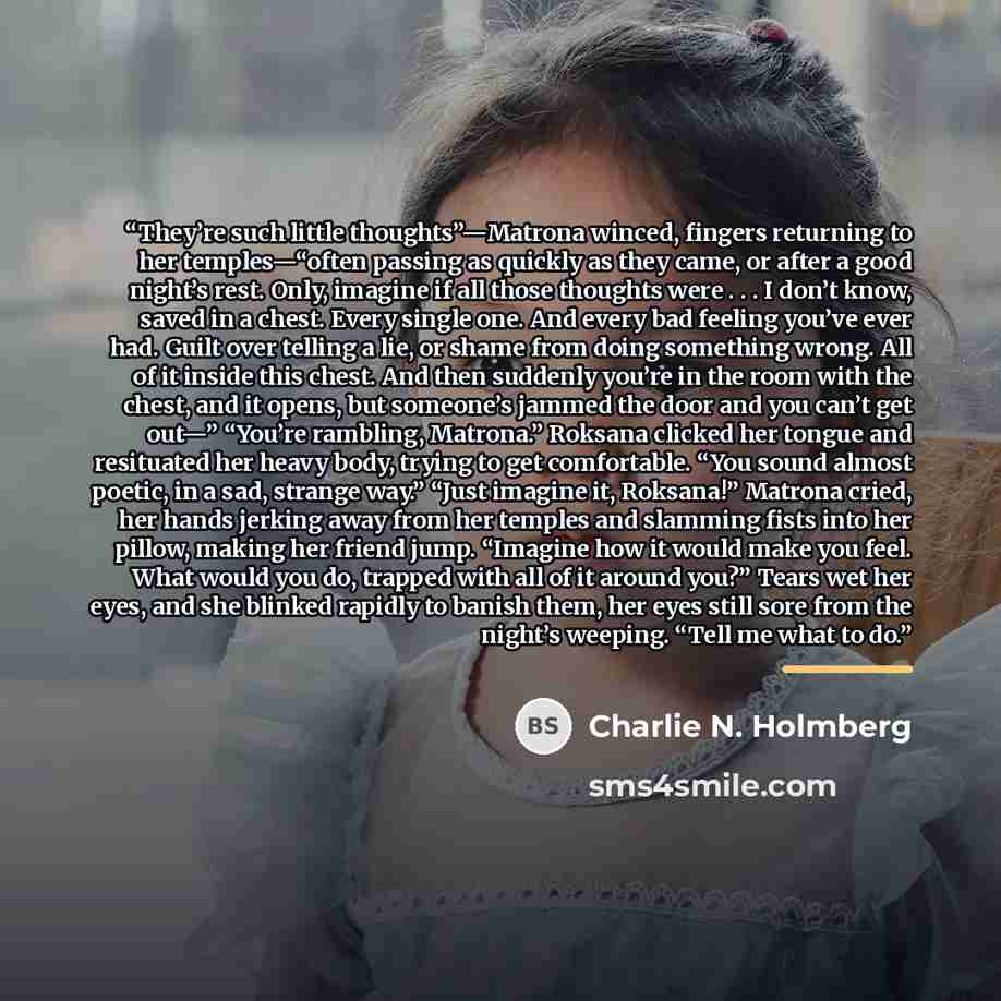 “They’re such little thoughts”—Matrona winced, fingers returning to her temples—“often passing as quickly as they came, or after a good night’s rest. Only, imagine if all those thoughts were . . . I don’t know, saved in a chest. Every single one. And every bad feeling you’ve ever had. Guilt over…” quote by Charlie N. Holmberg
