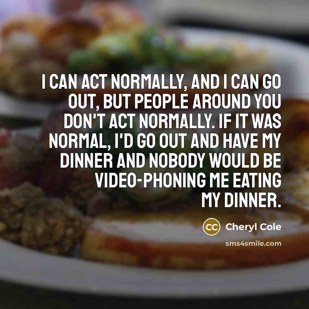 “I can act normally, and I can go out, but people around you don't act normally. If it was normal, I'd go out and have my dinner and nobody would be video-phoning me eating my dinner.” quote by Cheryl Cole