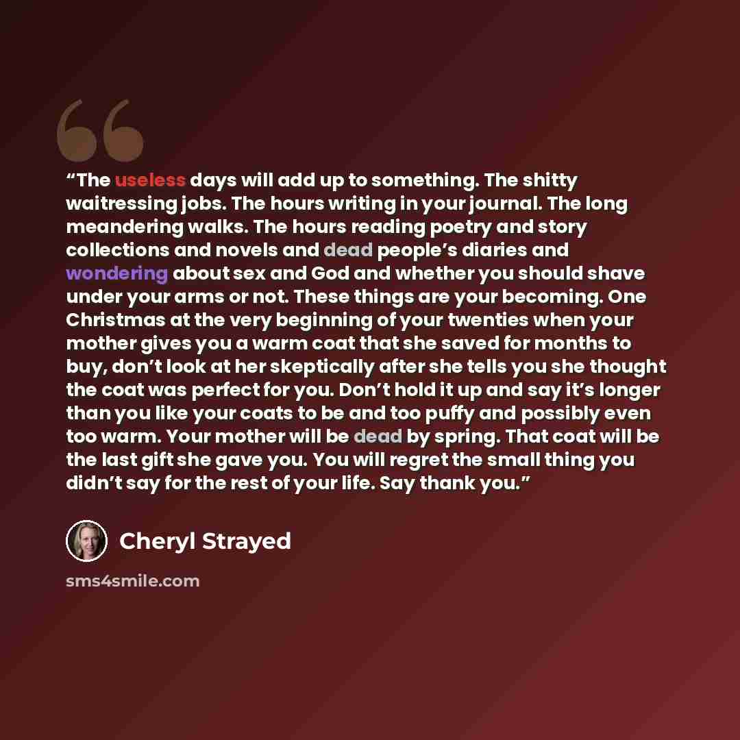 “The useless days will add up to something. The shitty waitressing jobs. The hours writing in your journal. The long meandering walks. The hours reading poetry and story collections and novels and dead people’s diaries and wondering about sex and God and whether you should shave under your arms or…” quote by Cheryl Strayed