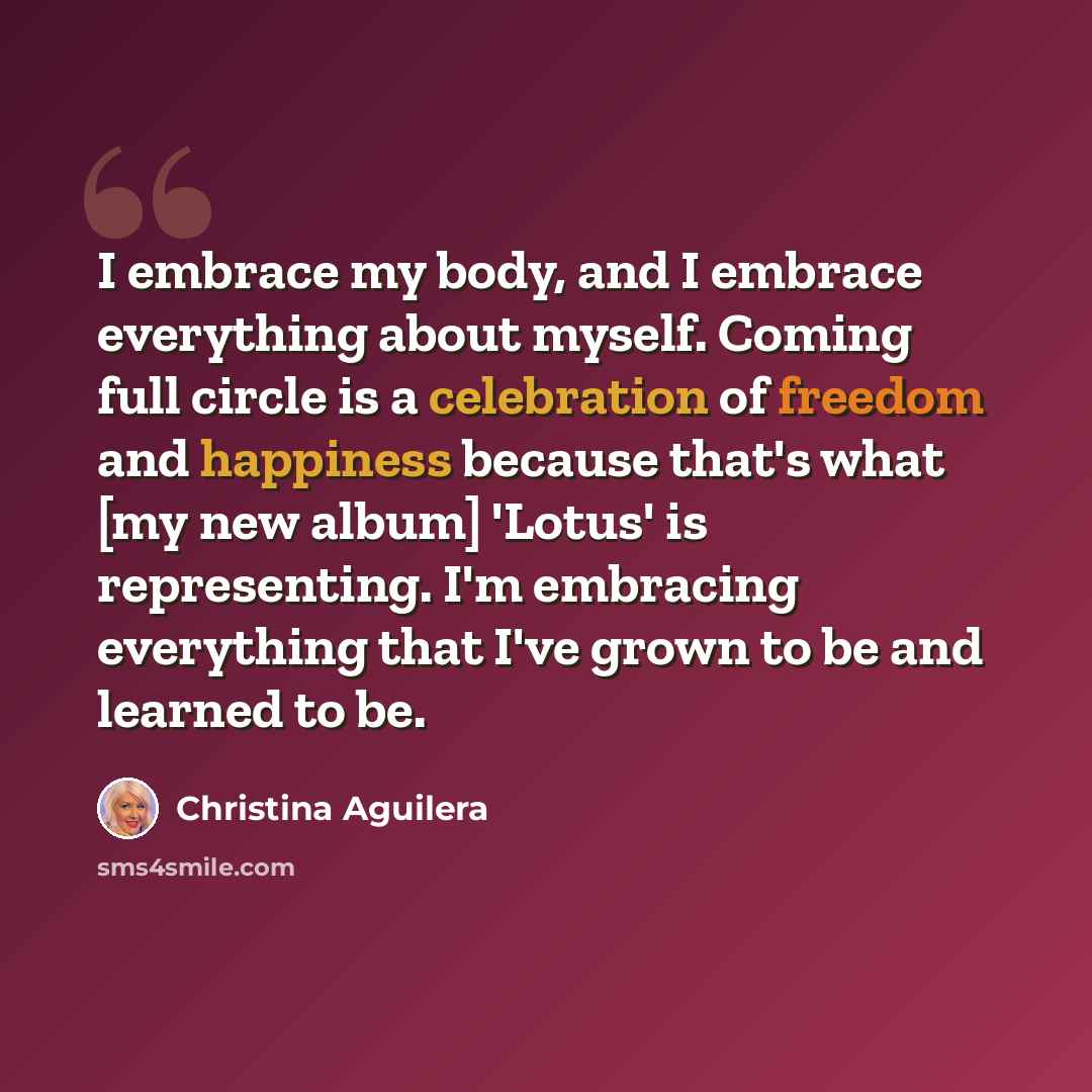 “I embrace my body, and I embrace everything about myself. Coming full circle is a celebration of freedom and happiness because that's what [my new album] 'Lotus' is representing. I'm embracing everything that I've grown to be and learned to be.” quote by Christina Aguilera