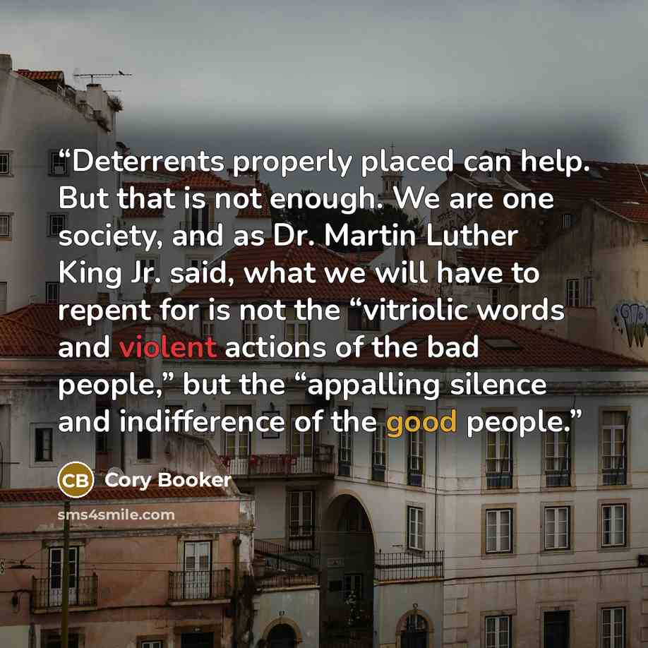 “Deterrents properly placed can help. But that is not enough. We are one society, and as Dr. Martin Luther King Jr. said, what we will have to repent for is not the “vitriolic words and violent actions of the bad people,” but the “appalling silence and indifference of the good people.” quote by Cory Booker