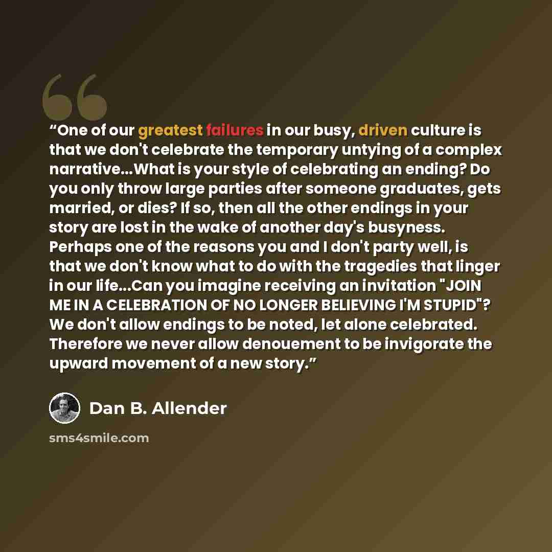 “One of our greatest failures in our busy, driven culture is that we don't celebrate the temporary untying of a complex narrative...What is your style of celebrating an ending? Do you only throw large parties after someone graduates, gets married, or dies? If so, then all the other endings in your…” quote by Dan B. Allender