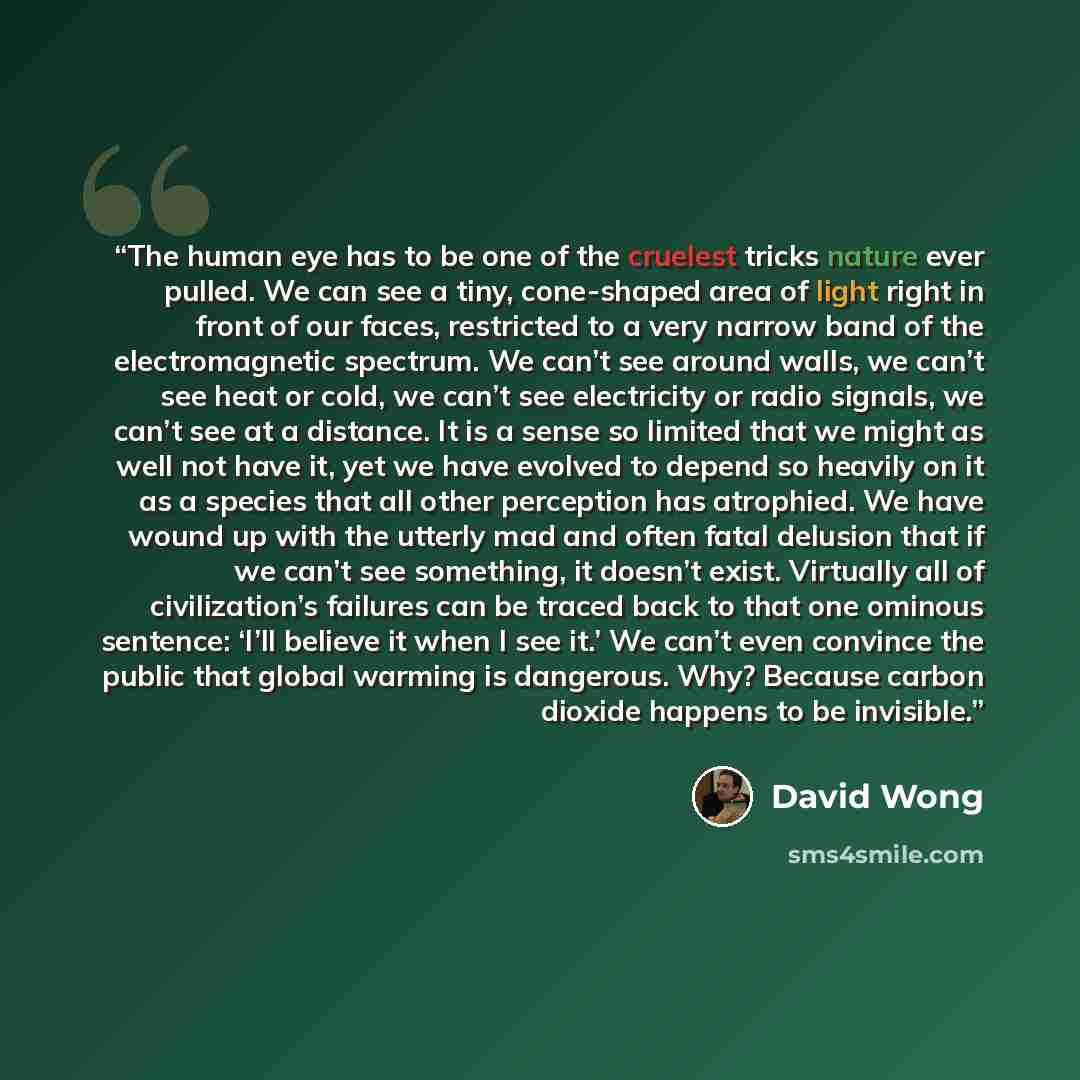 “The human eye has to be one of the cruelest tricks nature ever pulled. We can see a tiny, cone-shaped area of light right in front of our faces, restricted to a very narrow band of the electromagnetic spectrum. We can’t see around walls, we can’t see heat or cold, we can’t see electricity or radio…” quote by David Wong