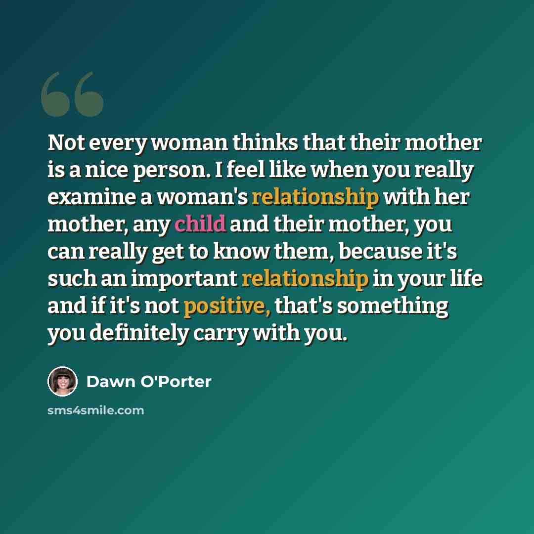 “Not every woman thinks that their mother is a nice person. I feel like when you really examine a woman's relationship with her mother, any child and their mother, you can really get to know them, because it's such an important relationship in your life and if it's not positive, that's something…” quote by Dawn O'Porter