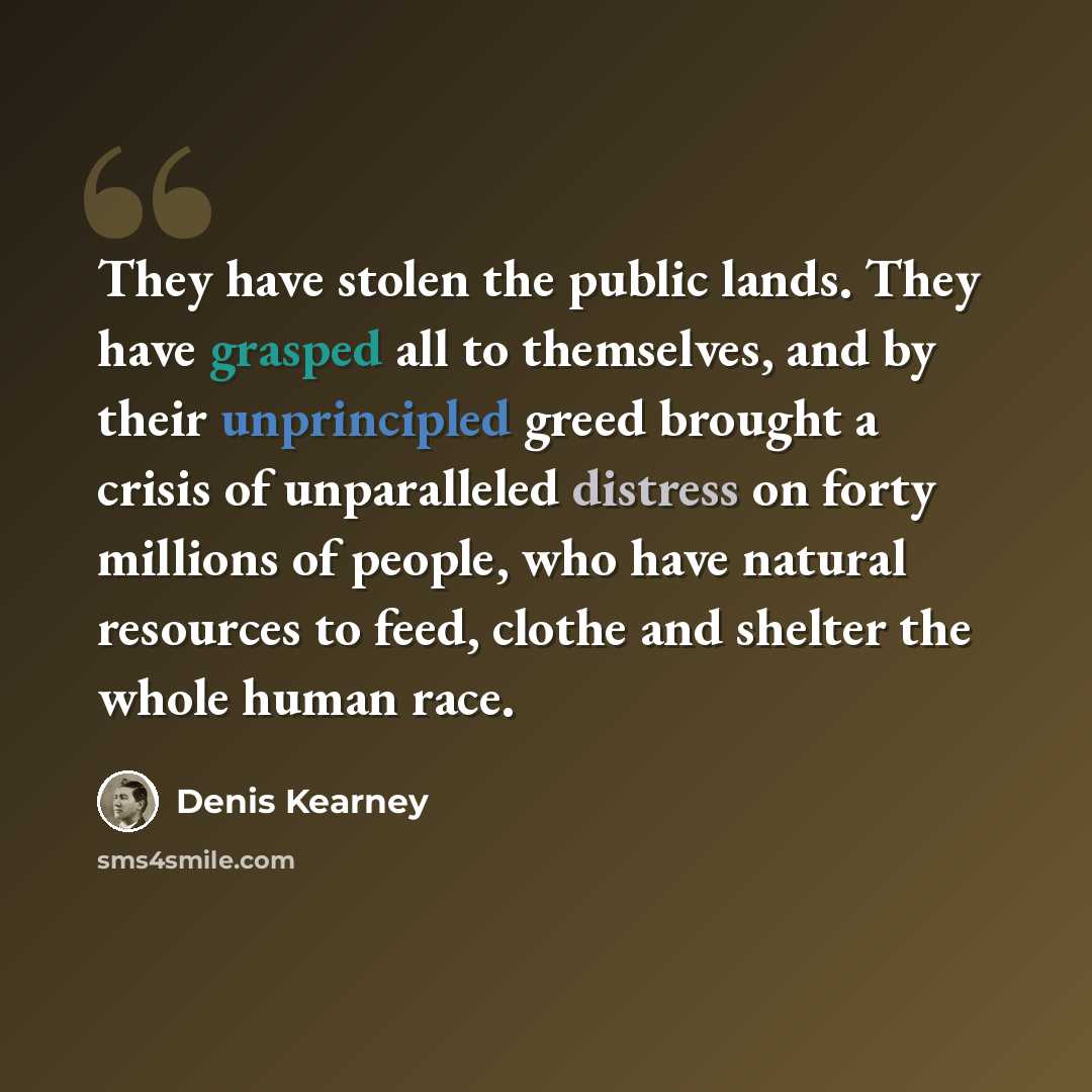 “They have stolen the public lands. They have grasped all to themselves, and by their unprincipled greed brought a crisis of unparalleled distress on forty millions of people, who have natural resources to feed, clothe and shelter the whole human race.” quote by Denis Kearney