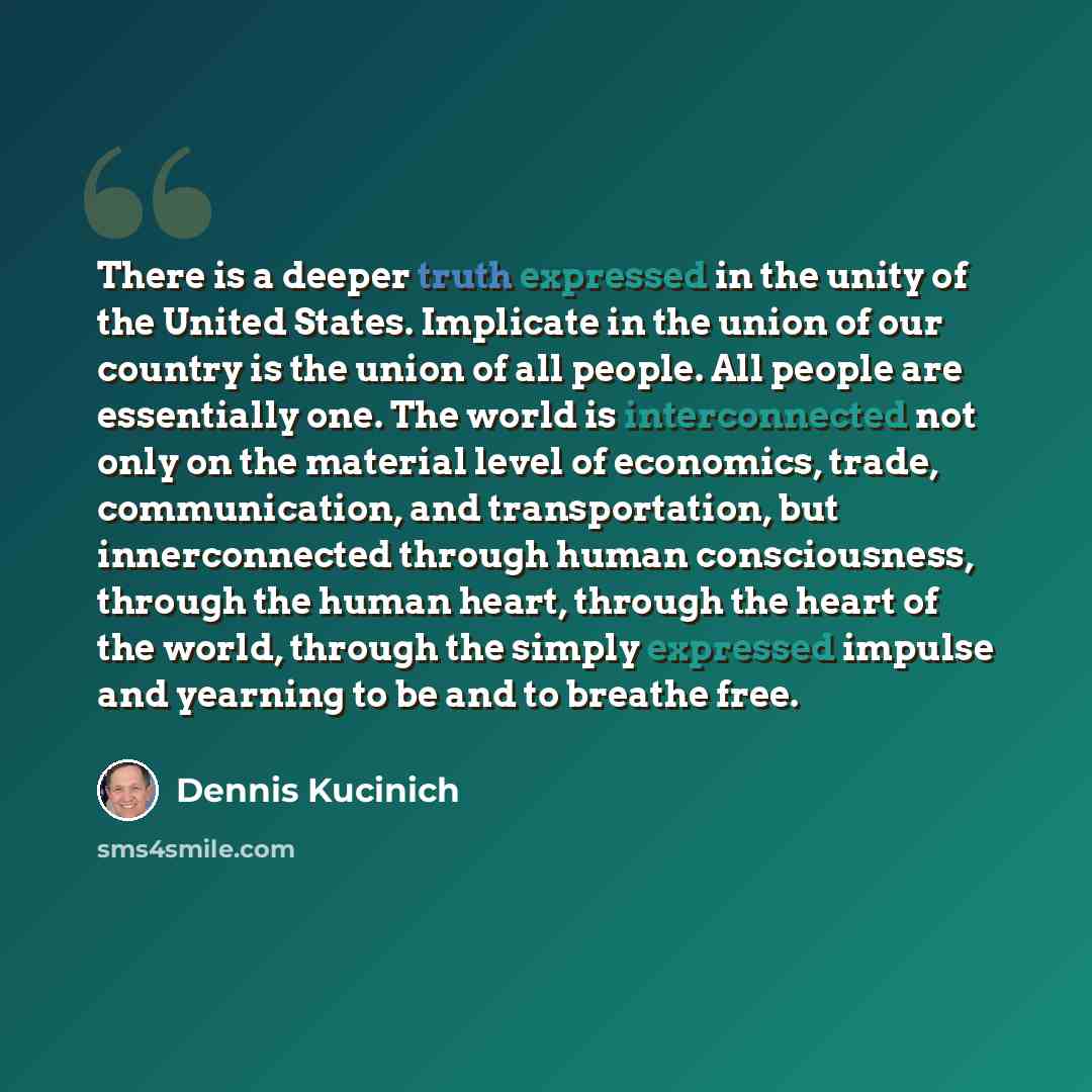 “There is a deeper truth expressed in the unity of the United States. Implicate in the union of our country is the union of all people. All people are essentially one. The world is interconnected not only on the material level of economics, trade, communication, and transportation, but…” quote by Dennis Kucinich