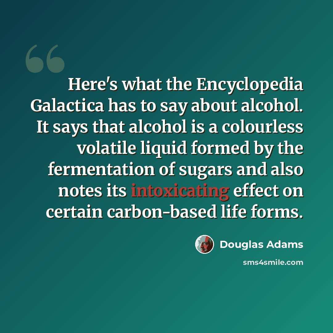 “Here's what the Encyclopedia Galactica has to say about alcohol. It says that alcohol is a colourless volatile liquid formed by the fermentation of sugars and also notes its intoxicating effect on certain carbon-based life forms.” quote by Douglas Adams