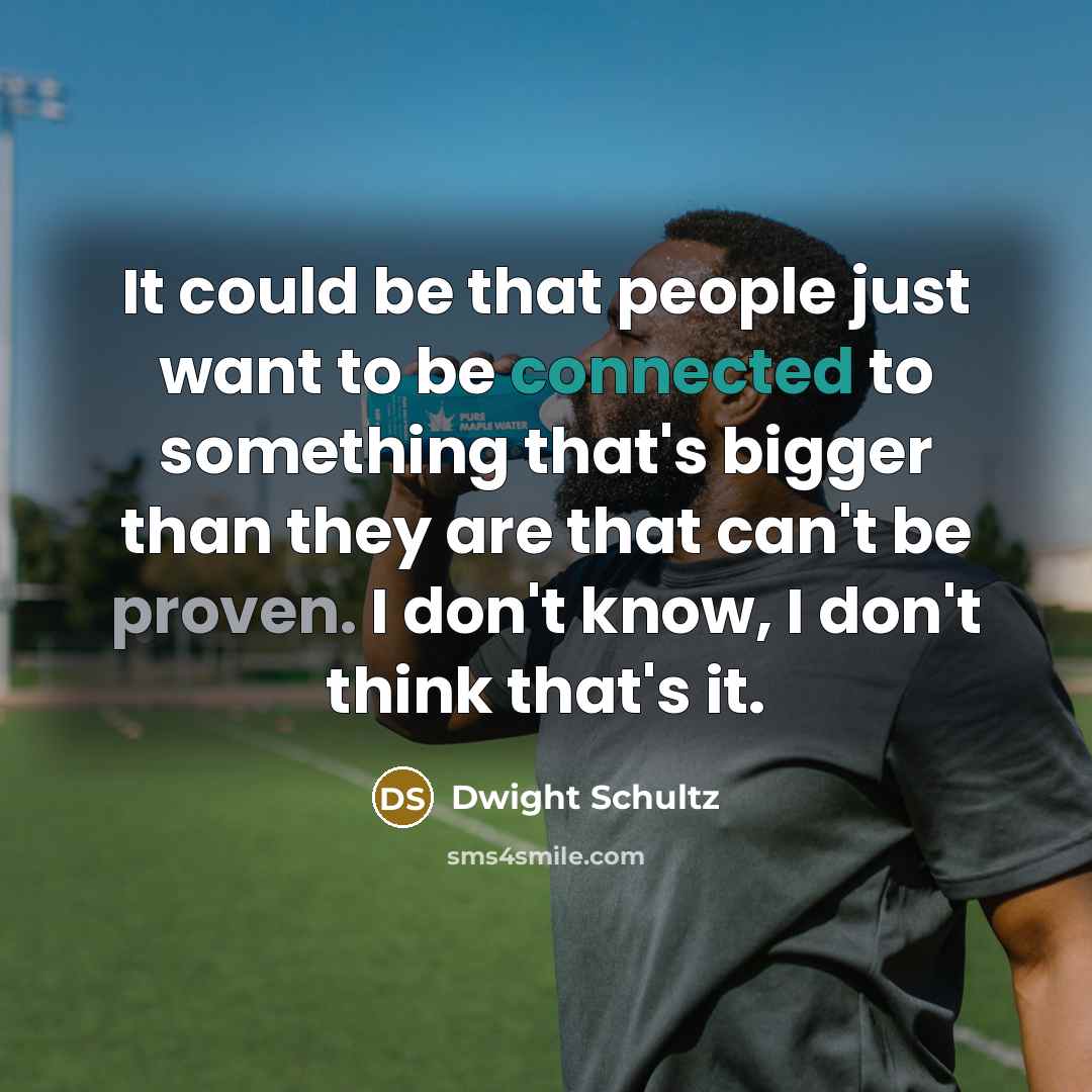 “It could be that people just want to be connected to something that's bigger than they are that can't be proven. I don't know, I don't think that's it.” quote by Dwight Schultz