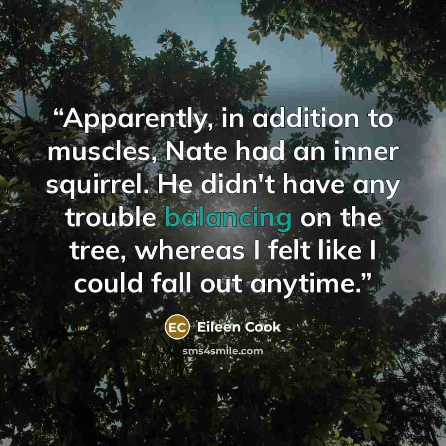 “Apparently, in addition to muscles, Nate had an inner squirrel. He didn't have any trouble balancing on the tree, whereas I felt like I could fall out anytime.” quote by Eileen Cook