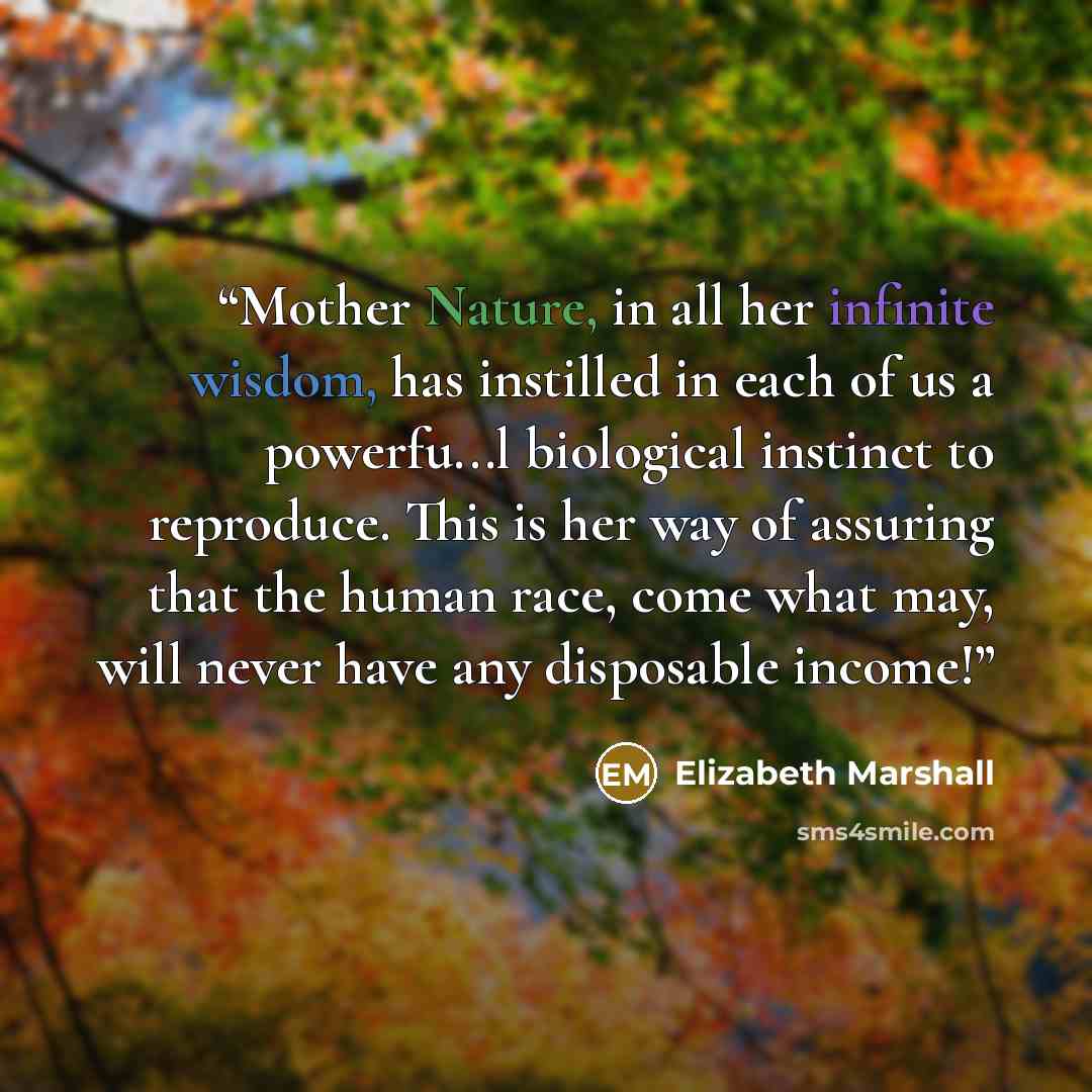 “Mother Nature, in all her infinite wisdom, has instilled in each of us a powerfu...l biological instinct to reproduce. This is her way of assuring that the human race, come what may, will never have any disposable income!” quote by Elizabeth Marshall