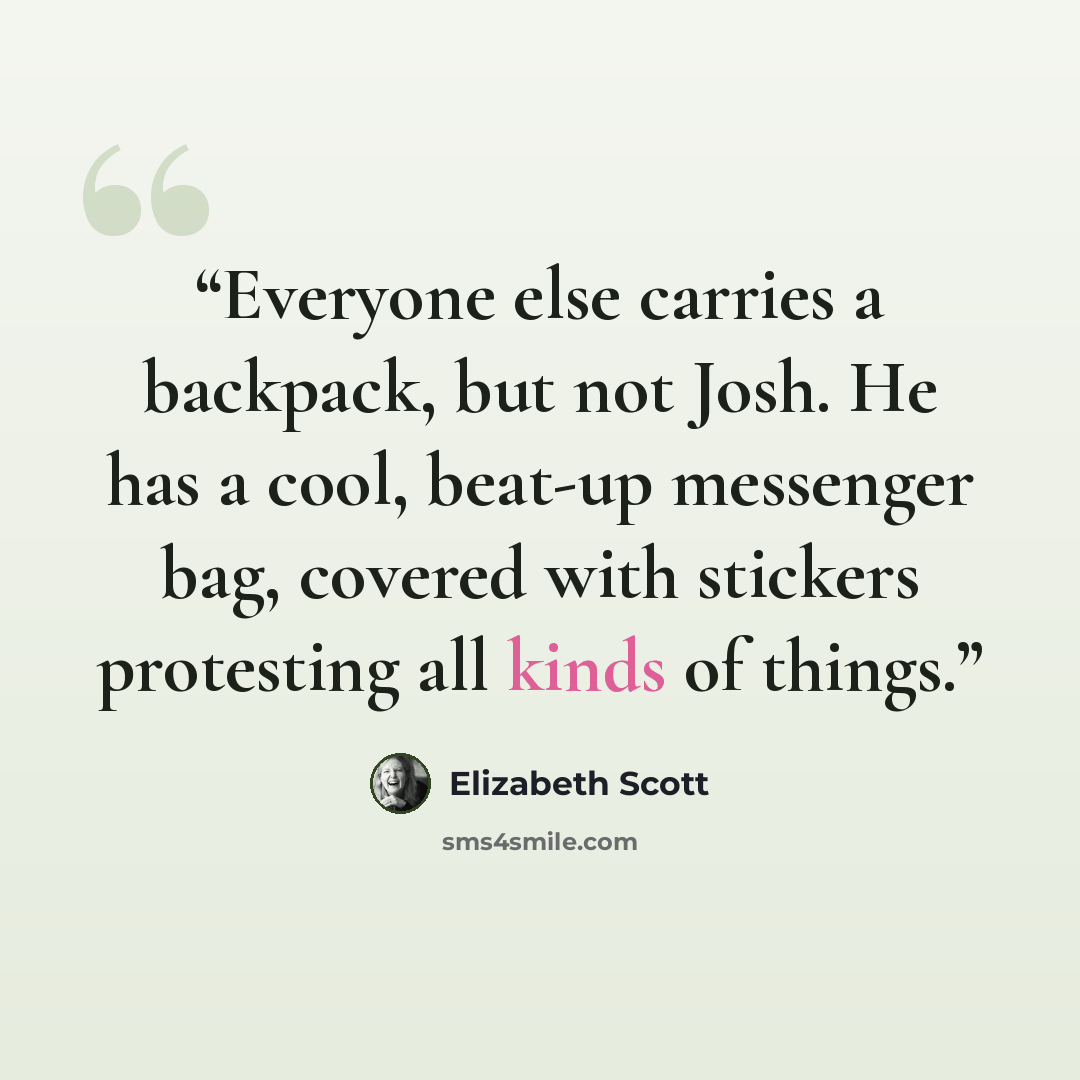 “Everyone else carries a backpack, but not Josh. He has a cool, beat-up messenger bag, covered with stickers protesting all kinds of things.” quote by Elizabeth Scott