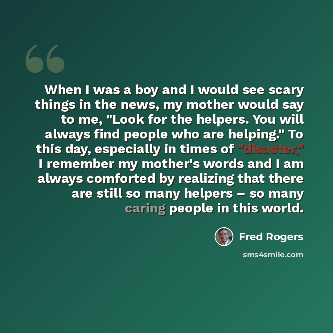 “When I was a boy and I would see scary things in the news, my mother would say to me, "Look for the helpers. You will always find people who are helping." To this day, especially in times of "disaster," I remember my mother's words and I am always comforted by realizing that there are still so…” quote by Fred Rogers