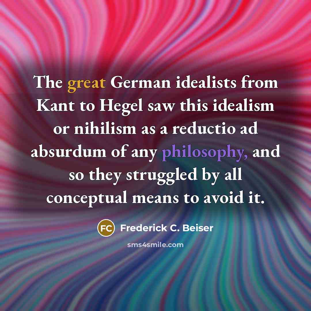 “The great German idealists from Kant to Hegel saw this idealism or nihilism as a reductio ad absurdum of any philosophy, and so they struggled by all conceptual means to avoid it.” quote by Frederick C. Beiser