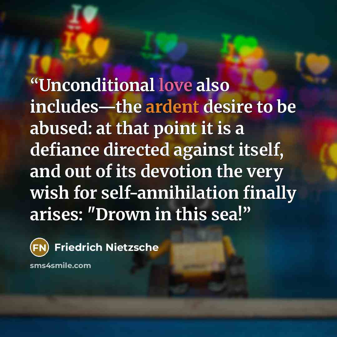 “Unconditional love also includes—the ardent desire to be abused: at that point it is a defiance directed against itself, and out of its devotion the very wish for self-annihilation finally arises: "Drown in this sea!” quote by Friedrich Nietzsche